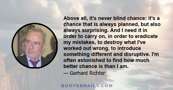 Above all, it's never blind chance: it's a chance that is always planned, but also always surprising. And I need it in order to carry on, in order to eradicate my mistakes, to destroy what I've worked out wrong, to