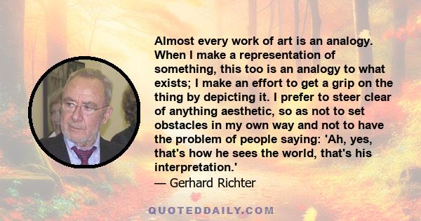 Almost every work of art is an analogy. When I make a representation of something, this too is an analogy to what exists; I make an effort to get a grip on the thing by depicting it. I prefer to steer clear of anything