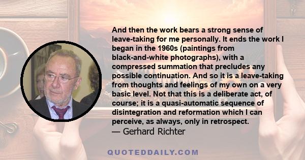 And then the work bears a strong sense of leave-taking for me personally. It ends the work I began in the 1960s (paintings from black-and-white photographs), with a compressed summation that precludes any possible