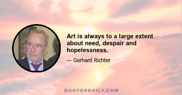 Art is always to a large extent about need, despair and hopelessness.