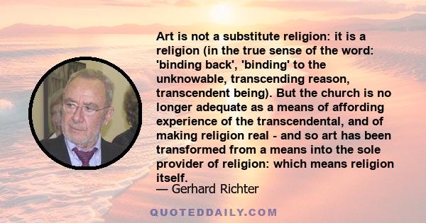 Art is not a substitute religion: it is a religion (in the true sense of the word: 'binding back', 'binding' to the unknowable, transcending reason, transcendent being). But the church is no longer adequate as a means