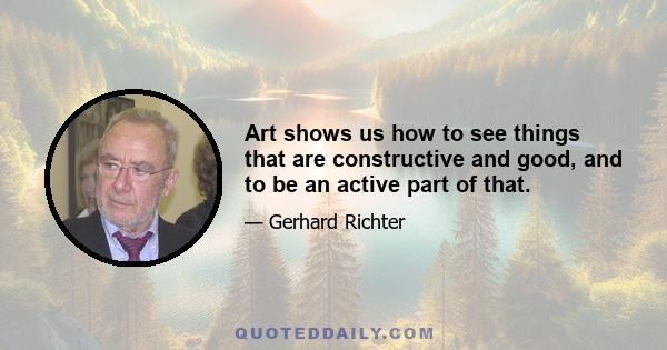 Art shows us how to see things that are constructive and good, and to be an active part of that.