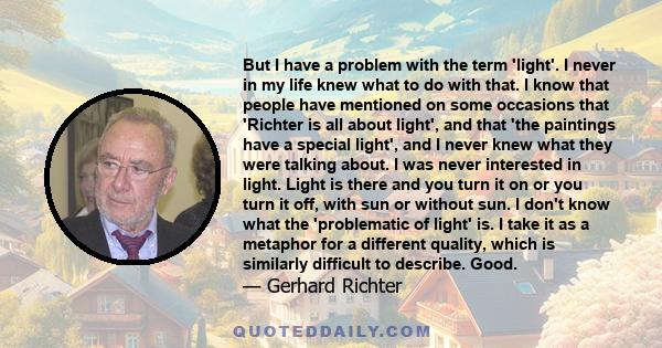 But I have a problem with the term 'light'. I never in my life knew what to do with that. I know that people have mentioned on some occasions that 'Richter is all about light', and that 'the paintings have a special