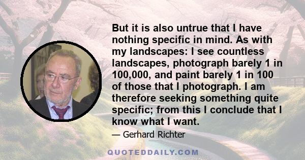 But it is also untrue that I have nothing specific in mind. As with my landscapes: I see countless landscapes, photograph barely 1 in 100,000, and paint barely 1 in 100 of those that I photograph. I am therefore seeking 