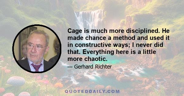 Cage is much more disciplined. He made chance a method and used it in constructive ways; I never did that. Everything here is a little more chaotic.