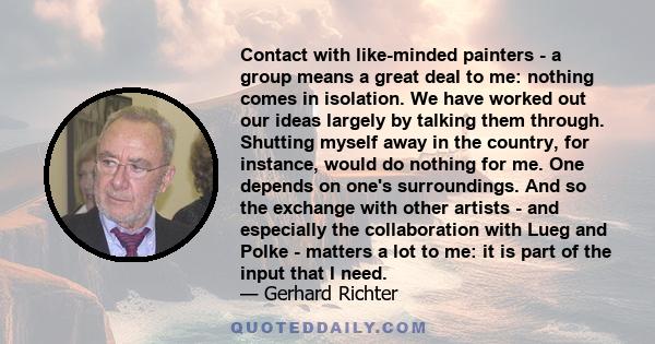 Contact with like-minded painters - a group means a great deal to me: nothing comes in isolation. We have worked out our ideas largely by talking them through. Shutting myself away in the country, for instance, would do 