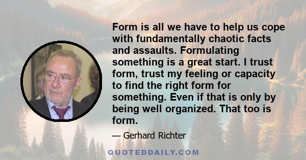 Form is all we have to help us cope with fundamentally chaotic facts and assaults. Formulating something is a great start. I trust form, trust my feeling or capacity to find the right form for something. Even if that is 