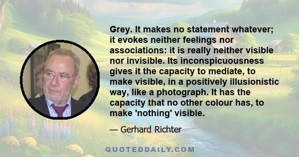 Grey. It makes no statement whatever; it evokes neither feelings nor associations: it is really neither visible nor invisible. Its inconspicuousness gives it the capacity to mediate, to make visible, in a positively