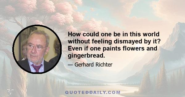 How could one be in this world without feeling dismayed by it? Even if one paints flowers and gingerbread.