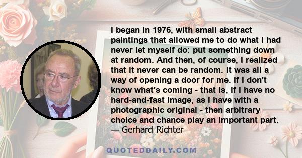 I began in 1976, with small abstract paintings that allowed me to do what I had never let myself do: put something down at random. And then, of course, I realized that it never can be random. It was all a way of opening 