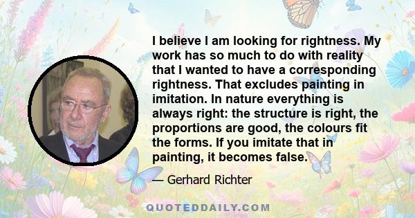 I believe I am looking for rightness. My work has so much to do with reality that I wanted to have a corresponding rightness. That excludes painting in imitation. In nature everything is always right: the structure is