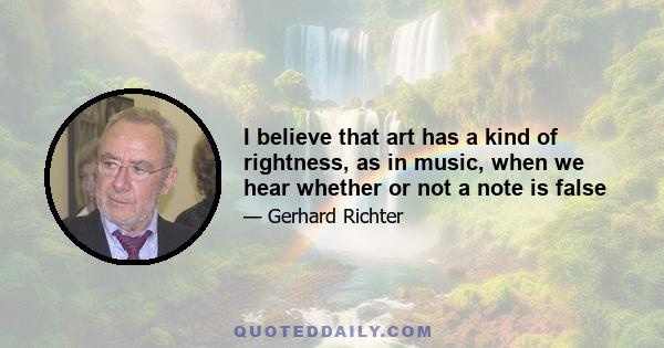 I believe that art has a kind of rightness, as in music, when we hear whether or not a note is false