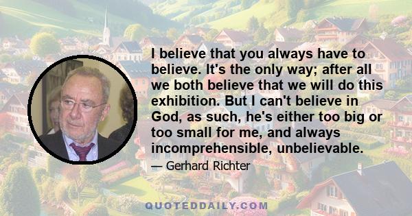 I believe that you always have to believe. It's the only way; after all we both believe that we will do this exhibition. But I can't believe in God, as such, he's either too big or too small for me, and always