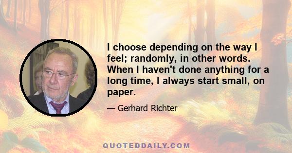 I choose depending on the way I feel; randomly, in other words. When I haven't done anything for a long time, I always start small, on paper.