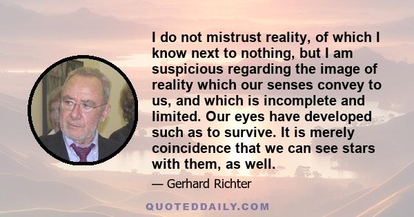 I do not mistrust reality, of which I know next to nothing, but I am suspicious regarding the image of reality which our senses convey to us, and which is incomplete and limited. Our eyes have developed such as to