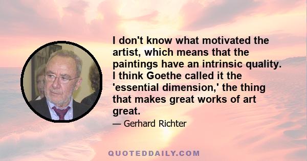 I don't know what motivated the artist, which means that the paintings have an intrinsic quality. I think Goethe called it the 'essential dimension,' the thing that makes great works of art great.