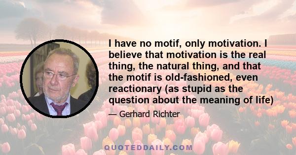 I have no motif, only motivation. I believe that motivation is the real thing, the natural thing, and that the motif is old-fashioned, even reactionary (as stupid as the question about the meaning of life)