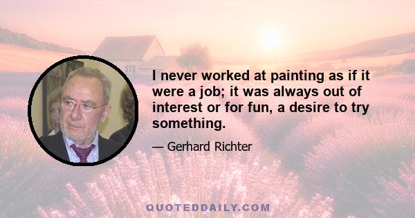 I never worked at painting as if it were a job; it was always out of interest or for fun, a desire to try something.