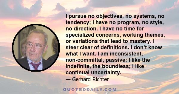 I pursue no objectives, no systems, no tendency; I have no program, no style, no direction. I have no time for specialized concerns, working themes, or variations that lead to mastery. I steer clear of definitions. I