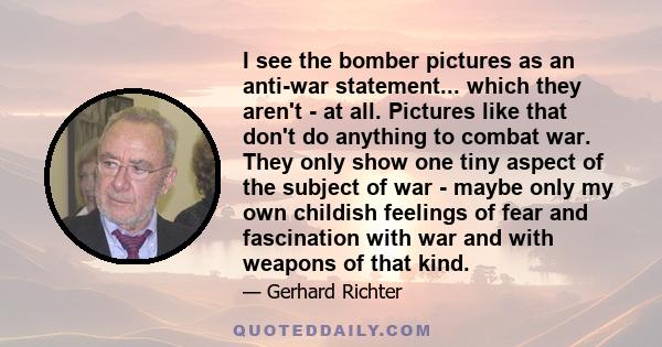 I see the bomber pictures as an anti-war statement... which they aren't - at all. Pictures like that don't do anything to combat war. They only show one tiny aspect of the subject of war - maybe only my own childish