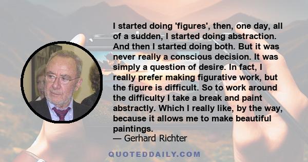 I started doing 'figures', then, one day, all of a sudden, I started doing abstraction. And then I started doing both. But it was never really a conscious decision. It was simply a question of desire. In fact, I really