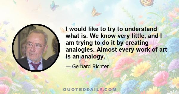 I would like to try to understand what is. We know very little, and I am trying to do it by creating analogies. Almost every work of art is an analogy.