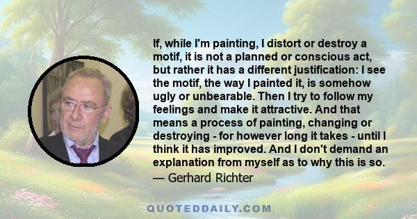 If, while I'm painting, I distort or destroy a motif, it is not a planned or conscious act, but rather it has a different justification: I see the motif, the way I painted it, is somehow ugly or unbearable. Then I try