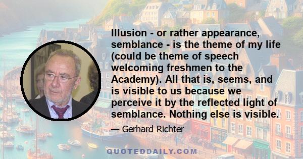 Illusion - or rather appearance, semblance - is the theme of my life (could be theme of speech welcoming freshmen to the Academy). All that is, seems, and is visible to us because we perceive it by the reflected light