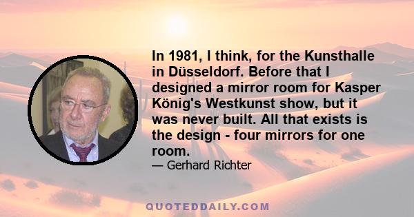 In 1981, I think, for the Kunsthalle in Düsseldorf. Before that I designed a mirror room for Kasper König's Westkunst show, but it was never built. All that exists is the design - four mirrors for one room.