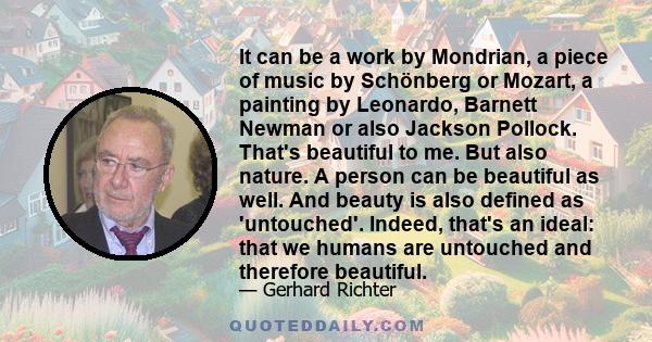 It can be a work by Mondrian, a piece of music by Schönberg or Mozart, a painting by Leonardo, Barnett Newman or also Jackson Pollock. That's beautiful to me. But also nature. A person can be beautiful as well. And