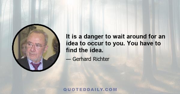 It is a danger to wait around for an idea to occur to you. You have to find the idea.