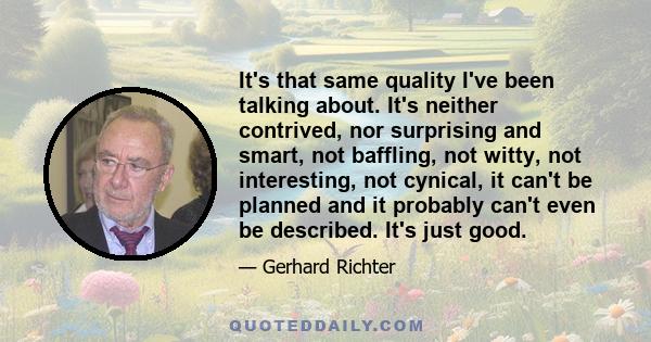 It's that same quality I've been talking about. It's neither contrived, nor surprising and smart, not baffling, not witty, not interesting, not cynical, it can't be planned and it probably can't even be described. It's