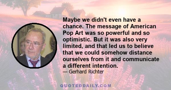 Maybe we didn't even have a chance. The message of American Pop Art was so powerful and so optimistic. But it was also very limited, and that led us to believe that we could somehow distance ourselves from it and