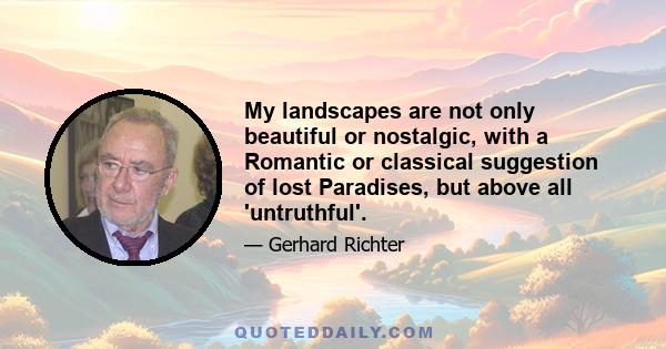 My landscapes are not only beautiful, or nostalgic, with a Romantic or classical suggestion of lost Paradises, but above all 'untruthful.' By 'untruthful,' I mean the glorifying way we look at Nature. Nature, which in