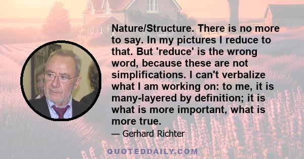 Nature/Structure. There is no more to say. In my pictures I reduce to that. But 'reduce' is the wrong word, because these are not simplifications. I can't verbalize what I am working on: to me, it is many-layered by