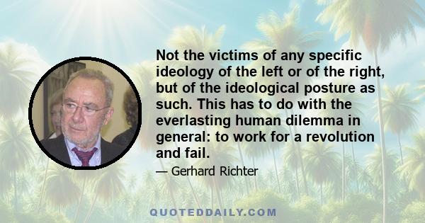 Not the victims of any specific ideology of the left or of the right, but of the ideological posture as such. This has to do with the everlasting human dilemma in general: to work for a revolution and fail.