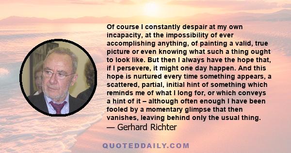 Of course I constantly despair at my own incapacity, at the impossibility of ever accomplishing anything, of painting a valid, true picture or even knowing what such a thing ought to look like. But then I always have