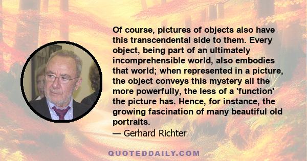 Of course, pictures of objects also have this transcendental side to them. Every object, being part of an ultimately incomprehensible world, also embodies that world; when represented in a picture, the object conveys