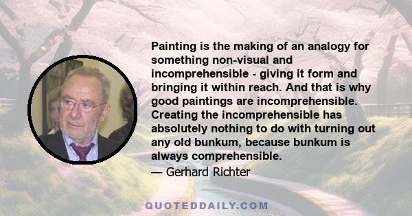 Painting is the making of an analogy for something non-visual and incomprehensible - giving it form and bringing it within reach. And that is why good paintings are incomprehensible. Creating the incomprehensible has