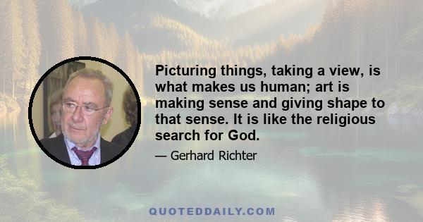 Picturing things, taking a view, is what makes us human; art is making sense and giving shape to that sense. It is like the religious search for God.