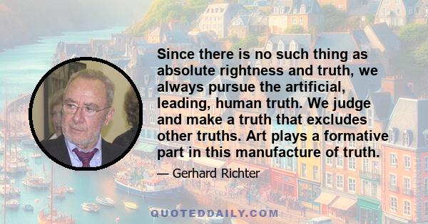 Since there is no such thing as absolute rightness and truth, we always pursue the artificial, leading, human truth. We judge and make a truth that excludes other truths. Art plays a formative part in this manufacture