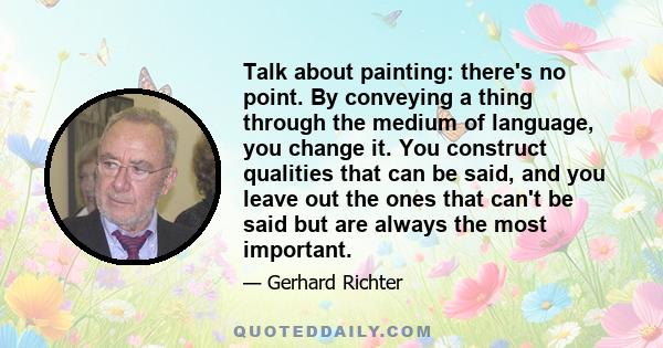 Talk about painting: there's no point. By conveying a thing through the medium of language, you change it. You construct qualities that can be said, and you leave out the ones that can't be said but are always the most