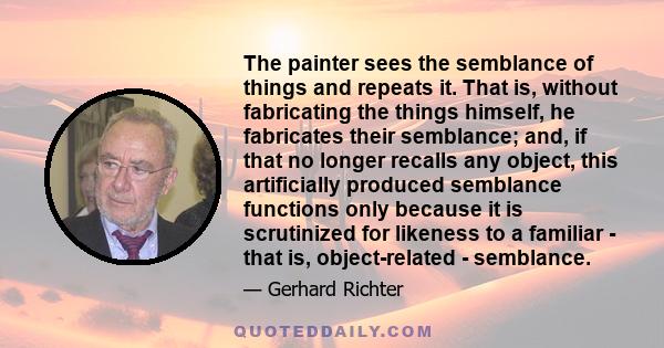 The painter sees the semblance of things and repeats it. That is, without fabricating the things himself, he fabricates their semblance; and, if that no longer recalls any object, this artificially produced semblance