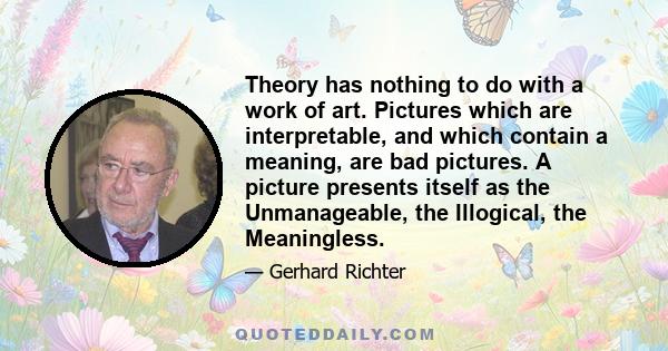 Theory has nothing to do with a work of art. Pictures which are interpretable, and which contain a meaning, are bad pictures. A picture presents itself as the Unmanageable, the Illogical, the Meaningless.