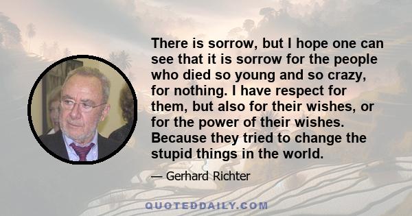 There is sorrow, but I hope one can see that it is sorrow for the people who died so young and so crazy, for nothing. I have respect for them, but also for their wishes, or for the power of their wishes. Because they