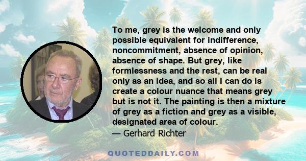 To me, grey is the welcome and only possible equivalent for indifference, noncommitment, absence of opinion, absence of shape. But grey, like formlessness and the rest, can be real only as an idea, and so all I can do