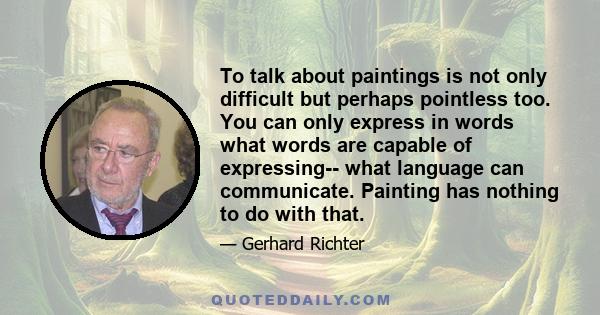 To talk about paintings is not only difficult but perhaps pointless too. You can only express in words what words are capable of expressing-- what language can communicate. Painting has nothing to do with that.