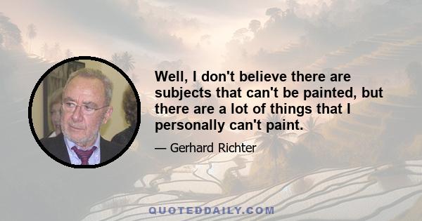 Well, I don't believe there are subjects that can't be painted, but there are a lot of things that I personally can't paint.