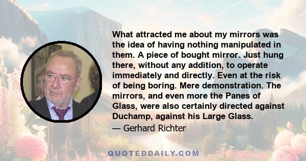 What attracted me about my mirrors was the idea of having nothing manipulated in them. A piece of bought mirror. Just hung there, without any addition, to operate immediately and directly. Even at the risk of being