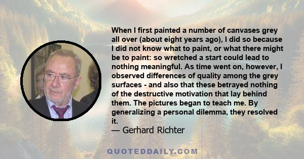 When I first painted a number of canvases grey all over (about eight years ago), I did so because I did not know what to paint, or what there might be to paint: so wretched a start could lead to nothing meaningful. As